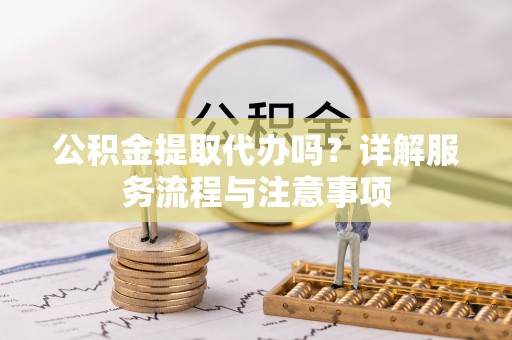 阆中公积金提取代办吗？详解服务流程与注意事项