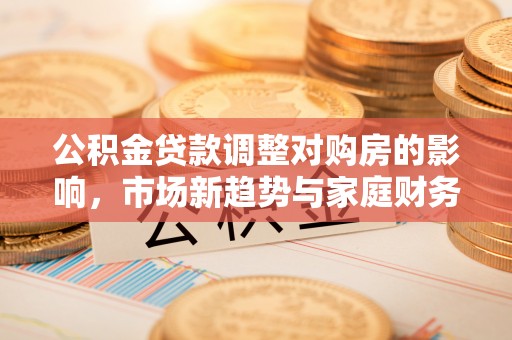阆中公积金贷款调整对购房的影响，市场新趋势与家庭财务规划
