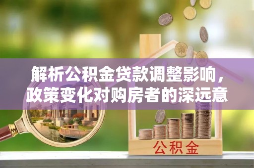 阆中解析公积金贷款调整影响，政策变化对购房者的深远意义