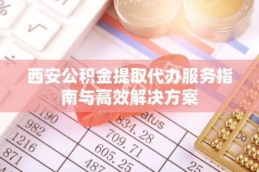 阆中西安公积金提取代办服务指南与高效解决方案