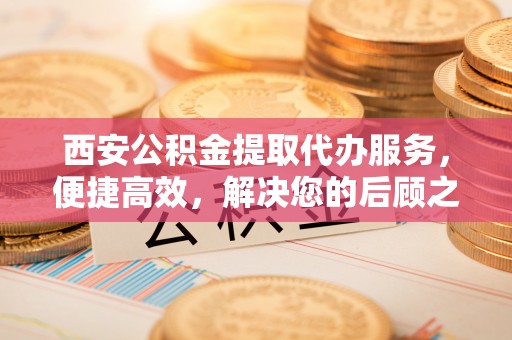 阆中西安公积金提取代办服务，便捷高效，解决您的后顾之忧