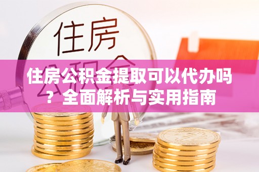 阆中住房公积金提取可以代办吗？全面解析与实用指南