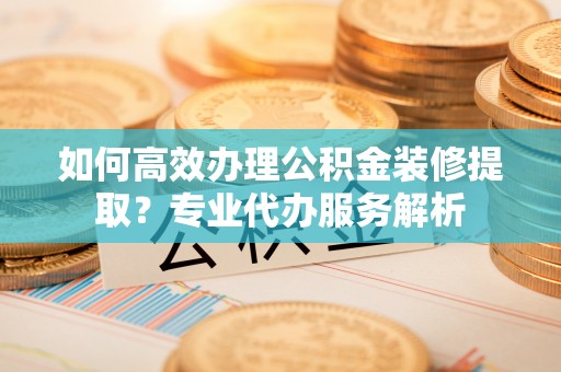 阆中如何高效办理公积金装修提取？专业代办服务解析