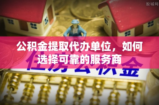阆中公积金提取代办单位，如何选择可靠的服务商