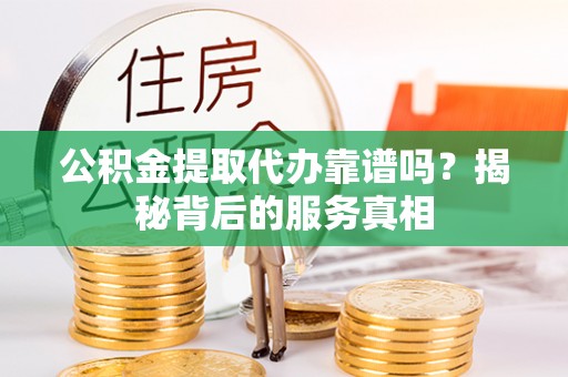 阆中公积金提取代办靠谱吗？揭秘背后的服务真相