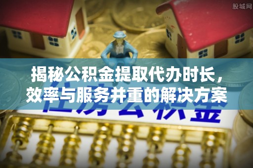 阆中揭秘公积金提取代办时长，效率与服务并重的解决方案