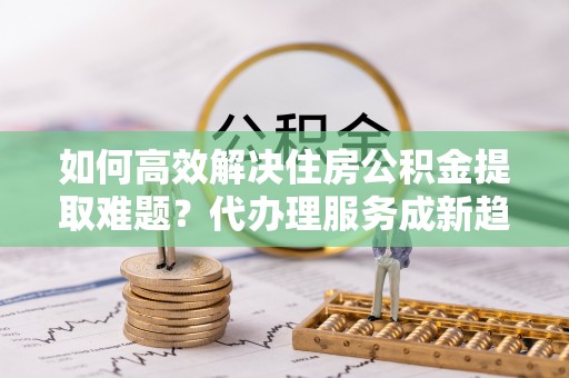 阆中如何高效解决住房公积金提取难题？代办理服务成新趋势