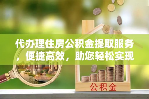阆中代办理住房公积金提取服务，便捷高效，助您轻松实现资金规划