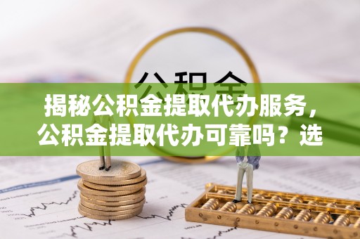 阆中揭秘公积金提取代办服务，公积金提取代办可靠吗？选择需谨慎