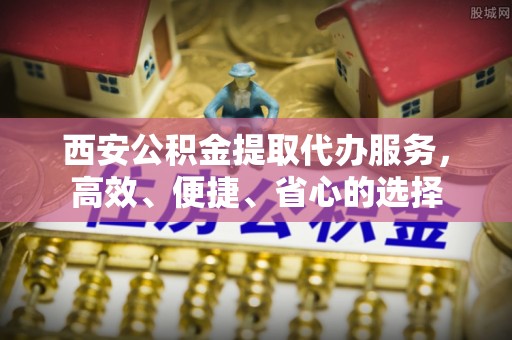 阆中西安公积金提取代办服务，高效、便捷、省心的选择