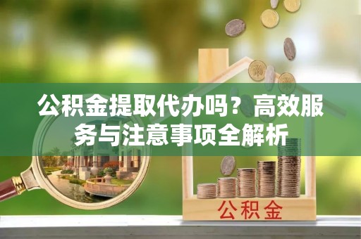 阆中公积金提取代办吗？高效服务与注意事项全解析