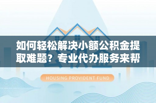 阆中如何轻松解决小额公积金提取难题？专业代办服务来帮忙