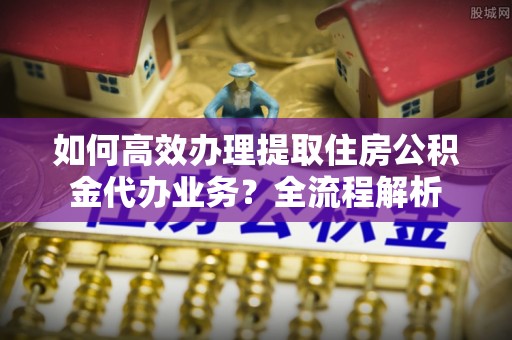 阆中如何高效办理提取住房公积金代办业务？全流程解析