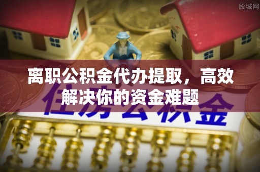 阆中离职公积金代办提取，高效解决你的资金难题