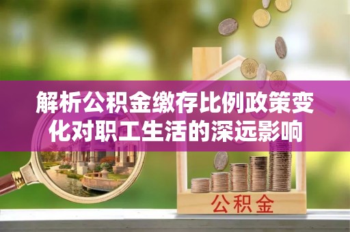 阆中解析公积金缴存比例政策变化对职工生活的深远影响