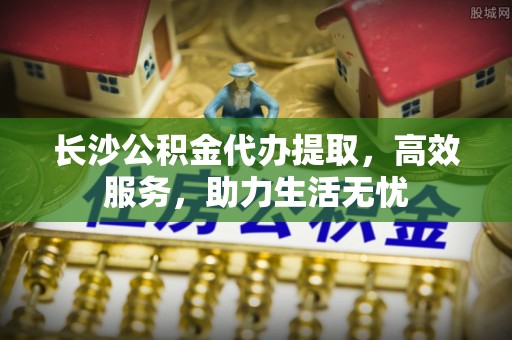 阆中长沙公积金代办提取，高效服务，助力生活无忧
