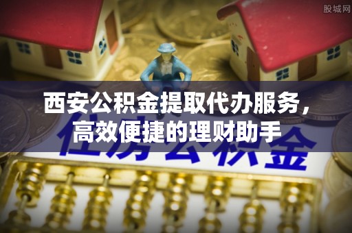 阆中西安公积金提取代办服务，高效便捷的理财助手