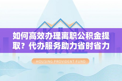阆中如何高效办理离职公积金提取？代办服务助力省时省力