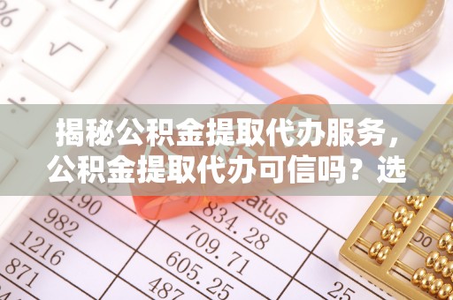 阆中揭秘公积金提取代办服务，公积金提取代办可信吗？选择前你需要知道的真相