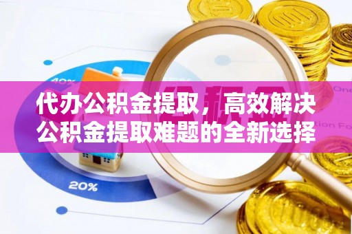 阆中代办公积金提取，高效解决公积金提取难题的全新选择