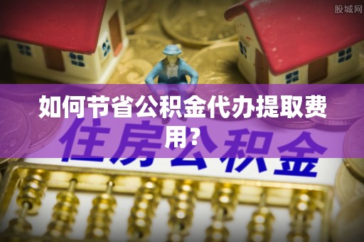 阆中如何节省公积金代办提取费用？