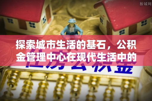 阆中探索城市生活的基石，公积金管理中心在现代生活中的重要角色