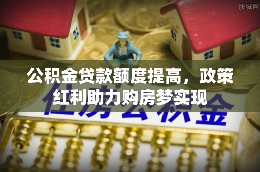 阆中公积金贷款额度提高，政策红利助力购房梦实现