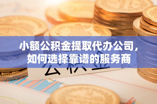 阆中小额公积金提取代办公司，如何选择靠谱的服务商