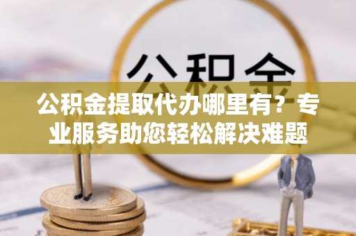 阆中公积金提取代办哪里有？专业服务助您轻松解决难题