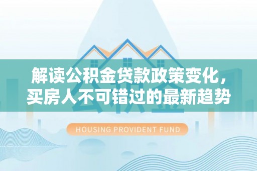 阆中解读公积金贷款政策变化，买房人不可错过的最新趋势