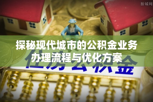 阆中探秘现代城市的公积金业务办理流程与优化方案
