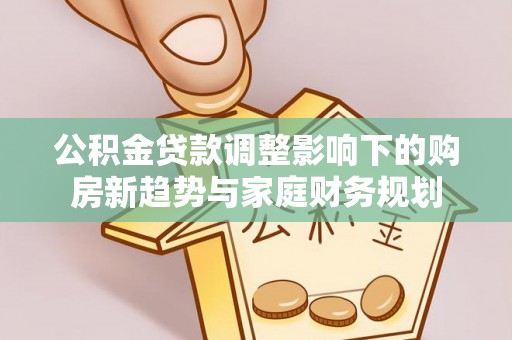 阆中公积金贷款调整影响下的购房新趋势与家庭财务规划
