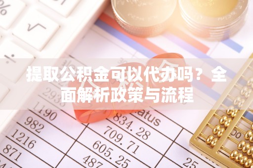 阆中提取公积金可以代办吗？全面解析政策与流程