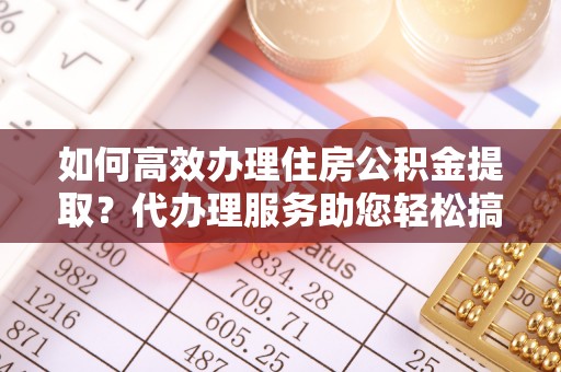 阆中如何高效办理住房公积金提取？代办理服务助您轻松搞定