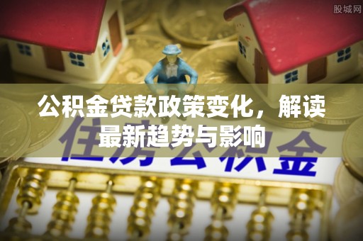阆中公积金贷款政策变化，解读最新趋势与影响