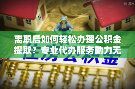 阆中离职后如何轻松办理公积金提取？专业代办服务助力无忧