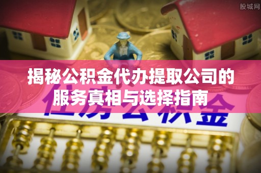 阆中揭秘公积金代办提取公司的服务真相与选择指南