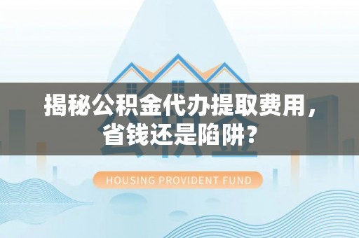 阆中揭秘公积金代办提取费用，省钱还是陷阱？