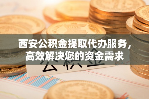 阆中西安公积金提取代办服务，高效解决您的资金需求