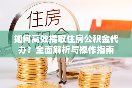 阆中如何高效提取住房公积金代办？全面解析与操作指南