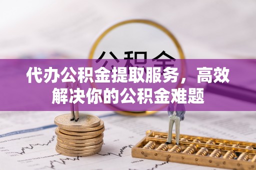 阆中代办公积金提取服务，高效解决你的公积金难题