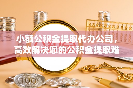 阆中小额公积金提取代办公司，高效解决您的公积金提取难题