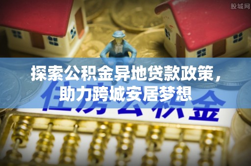 阆中探索公积金异地贷款政策，助力跨城安居梦想
