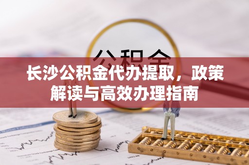 阆中长沙公积金代办提取，政策解读与高效办理指南