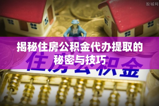 阆中揭秘住房公积金代办提取的秘密与技巧