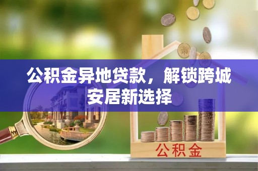 阆中公积金异地贷款，解锁跨城安居新选择