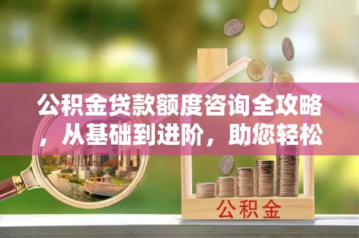 阆中公积金贷款额度咨询全攻略，从基础到进阶，助您轻松掌握关键要点
