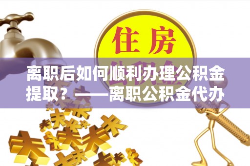 阆中离职后如何顺利办理公积金提取？——离职公积金代办提取全攻略