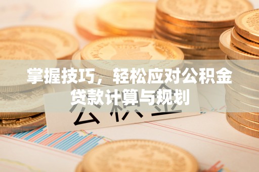 阆中掌握技巧，轻松应对公积金贷款计算与规划
