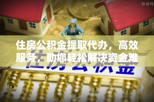 阆中住房公积金提取代办，高效服务，助您轻松解决资金难题